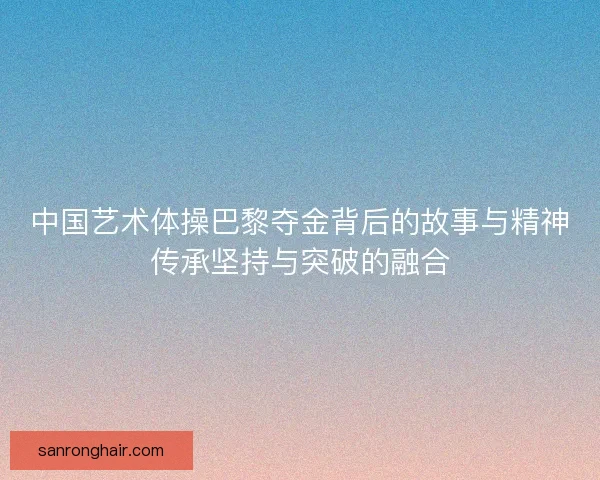 中国艺术体操巴黎夺金背后的故事与精神传承坚持与突破的融合