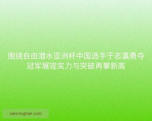 围绕自由潜水亚洲杯中国选手于志瀛勇夺冠军展现实力与突破再攀新高