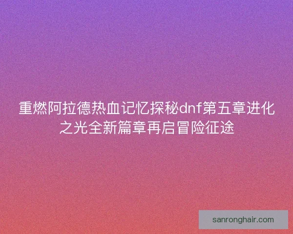 重燃阿拉德热血记忆探秘dnf第五章进化之光全新篇章再启冒险征途