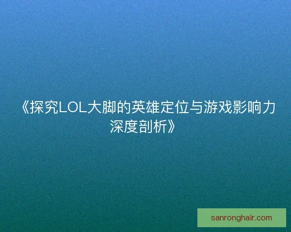 《探究LOL大脚的英雄定位与游戏影响力深度剖析》