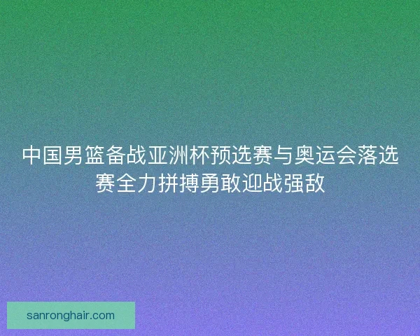 中国男篮备战亚洲杯预选赛与奥运会落选赛全力拼搏勇敢迎战强敌 中国男篮备战亚洲杯预选赛与奥运会落选赛全力拼搏勇敢迎战强敌