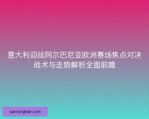 意大利迎战阿尔巴尼亚欧洲赛场焦点对决战术与走势解析全面前瞻