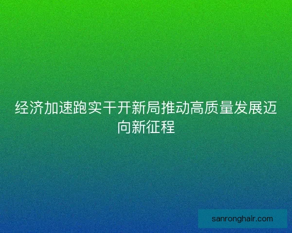 经济加速跑实干开新局推动高质量发展迈向新征程 经济加速跑实干开新局推动高质量发展迈向新征程