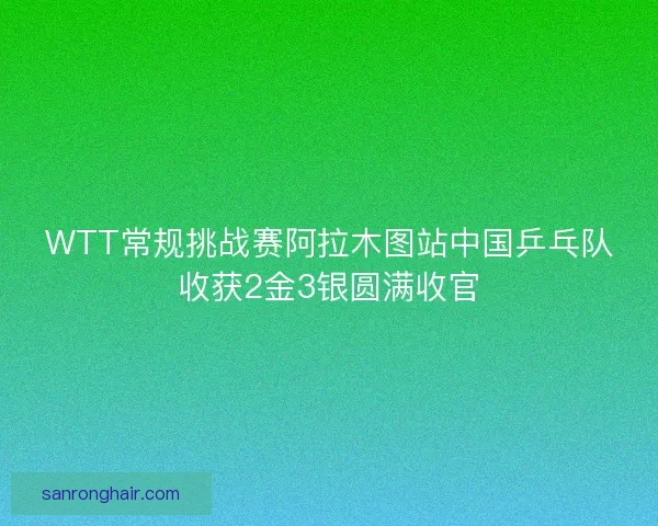 WTT常规挑战赛阿拉木图站中国乒乓队收获2金3银圆满收官 WTT常规挑战赛阿拉木图站中国乒乓队收获2金3银圆满收官