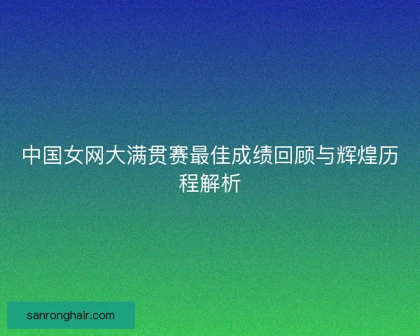 中国女网大满贯赛最佳成绩回顾与辉煌历程解析