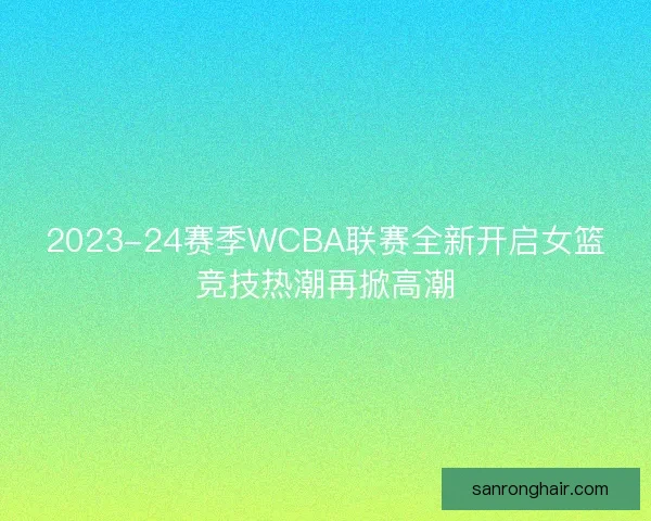2023-24赛季WCBA联赛全新开启女篮竞技热潮再掀高潮
