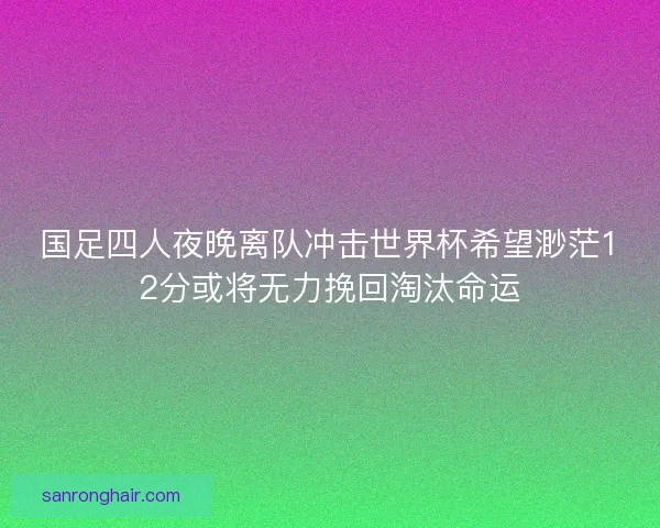国足四人夜晚离队冲击世界杯希望渺茫12分或将无力挽回淘汰命运