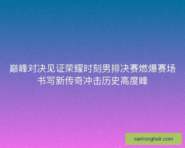 巅峰对决见证荣耀时刻男排决赛燃爆赛场书写新传奇冲击历史高度峰