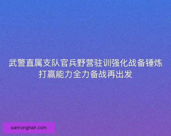 武警直属支队官兵野营驻训强化战备锤炼打赢能力全力备战再出发