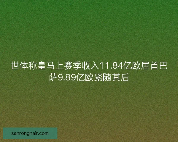世体称皇马上赛季收入11.84亿欧居首巴萨9.89亿欧紧随其后