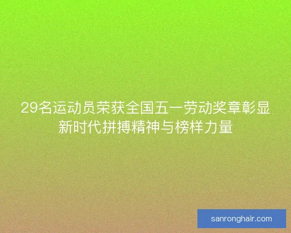 29名运动员荣获全国五一劳动奖章彰显新时代拼搏精神与榜样力量