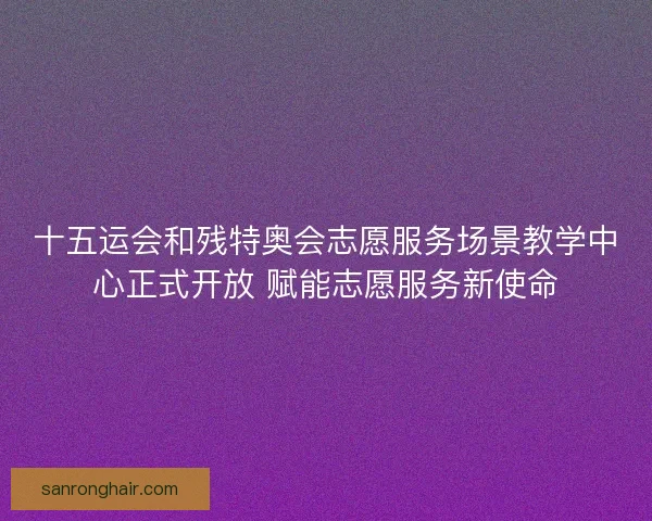 十五运会和残特奥会志愿服务场景教学中心正式开放 赋能志愿服务新使命