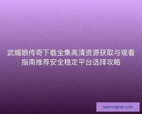 武媚娘传奇下载全集高清资源获取与观看指南推荐安全稳定平台选择攻略