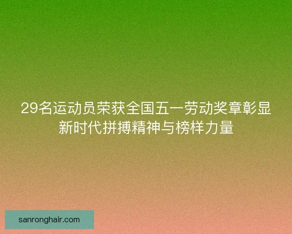 29名运动员荣获全国五一劳动奖章彰显新时代拼搏精神与榜样力量
