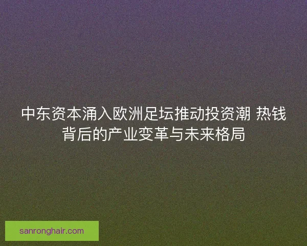 中东资本涌入欧洲足坛推动投资潮 热钱背后的产业变革与未来格局 中东资本涌入欧洲足坛推动投资潮 热钱背后的产业变革与未来格局