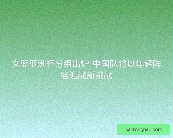 女篮亚洲杯分组出炉 中国队将以年轻阵容迎战新挑战