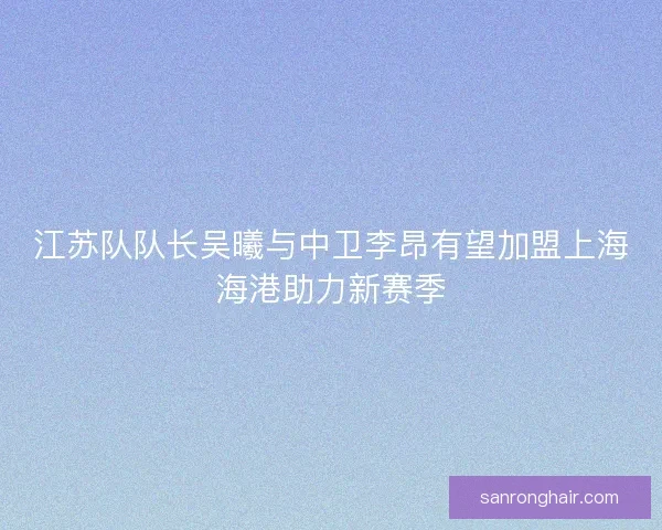 江苏队队长吴曦与中卫李昂有望加盟上海海港助力新赛季
