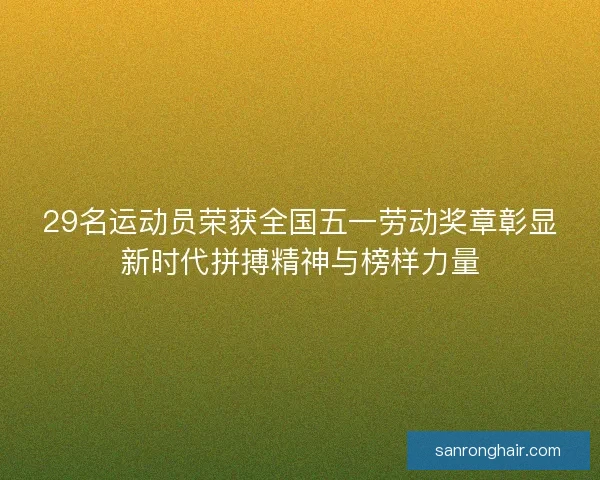 29名运动员荣获全国五一劳动奖章彰显新时代拼搏精神与榜样力量