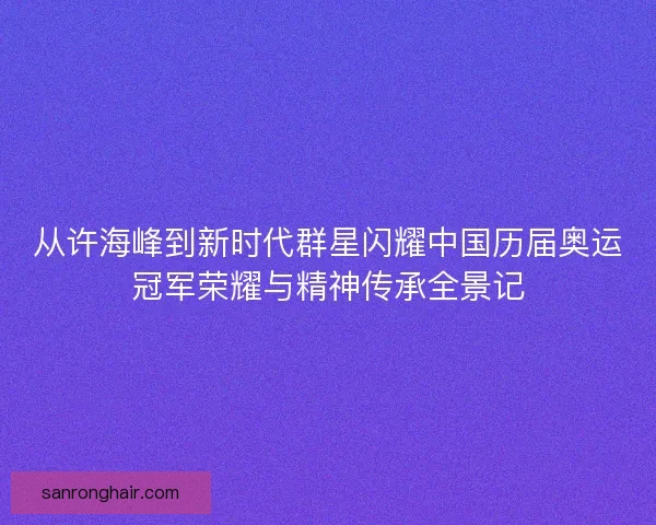 从许海峰到新时代群星闪耀中国历届奥运冠军荣耀与精神传承全景记