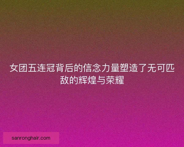 女团五连冠背后的信念力量塑造了无可匹敌的辉煌与荣耀