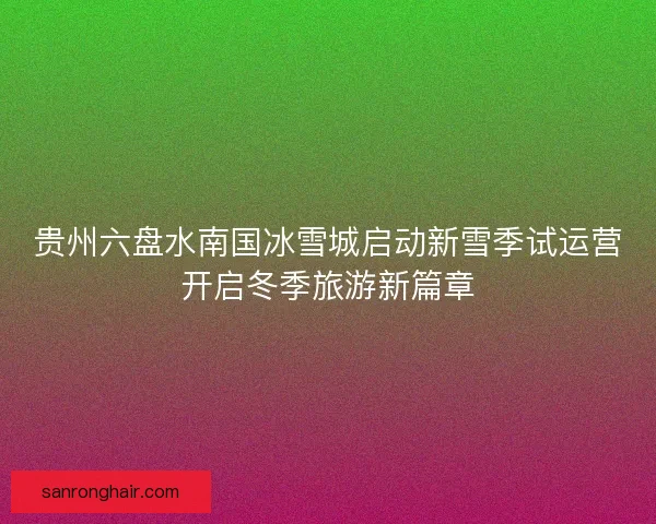 贵州六盘水南国冰雪城启动新雪季试运营开启冬季旅游新篇章