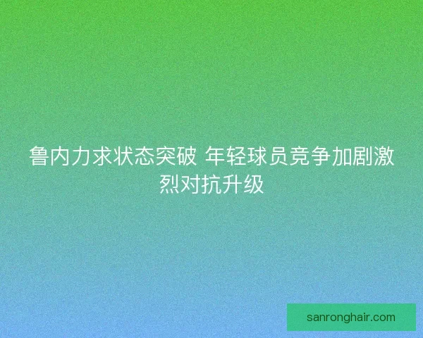 鲁内力求状态突破 年轻球员竞争加剧激烈对抗升级