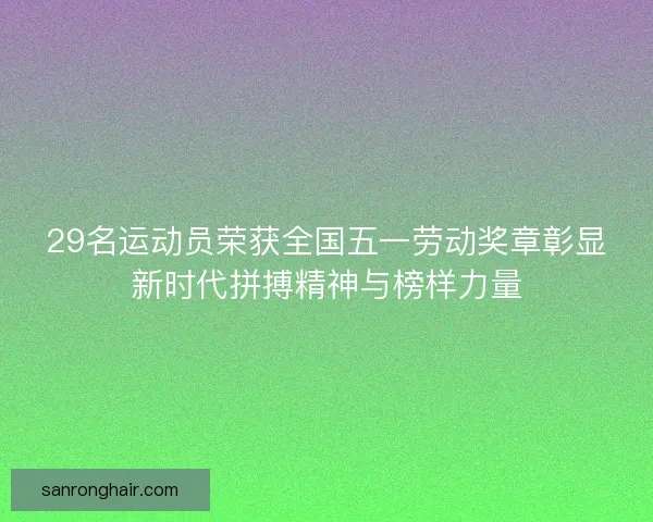 29名运动员荣获全国五一劳动奖章彰显新时代拼搏精神与榜样力量 29名运动员荣获全国五一劳动奖章彰显新时代拼搏精神与榜样力量
