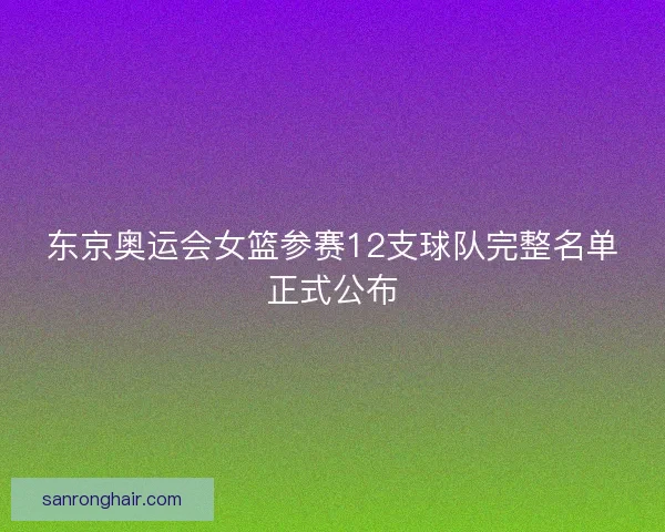 东京奥运会女篮参赛12支球队完整名单正式公布