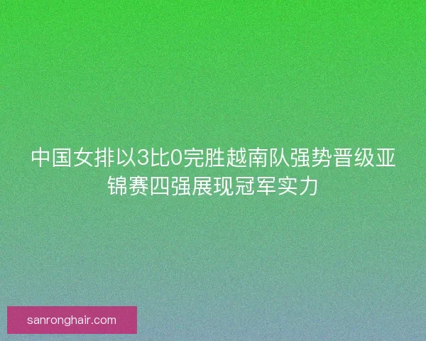 中国女排以3比0完胜越南队强势晋级亚锦赛四强展现冠军实力