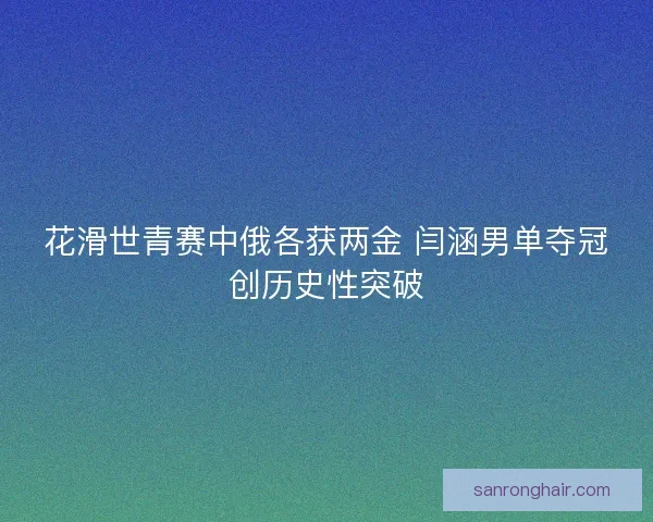 花滑世青赛中俄各获两金 闫涵男单夺冠创历史性突破 花滑世青赛中俄各获两金 闫涵男单夺冠创历史性突破