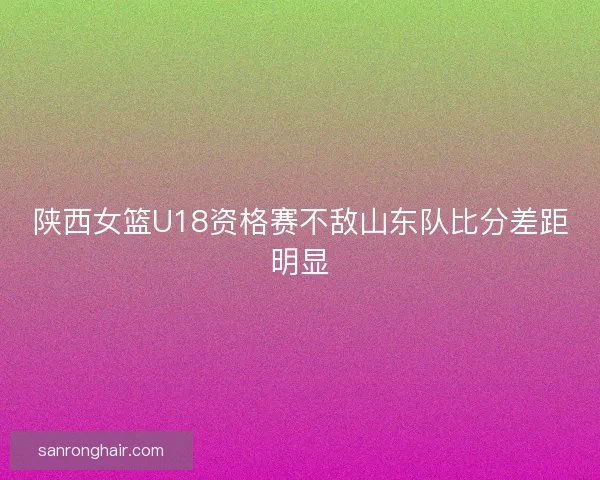 陕西女篮U18资格赛不敌山东队比分差距明显 陕西女篮U18资格赛不敌山东队比分差距明显