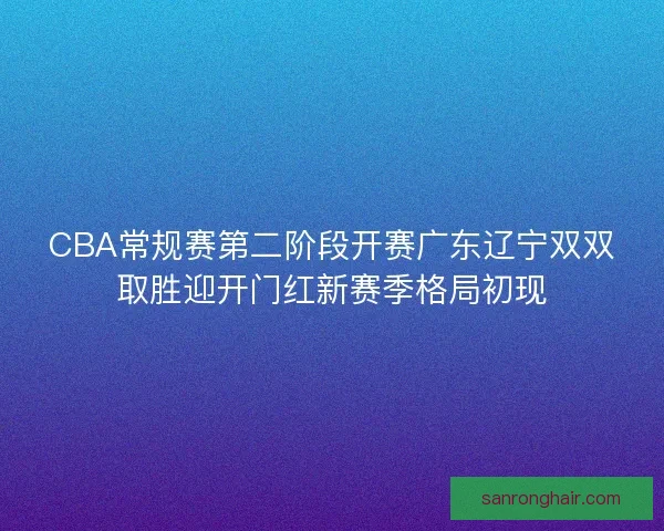 CBA常规赛第二阶段开赛广东辽宁双双取胜迎开门红新赛季格局初现
