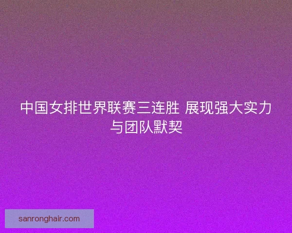 中国女排世界联赛三连胜 展现强大实力与团队默契 中国女排世界联赛三连胜 展现强大实力与团队默契