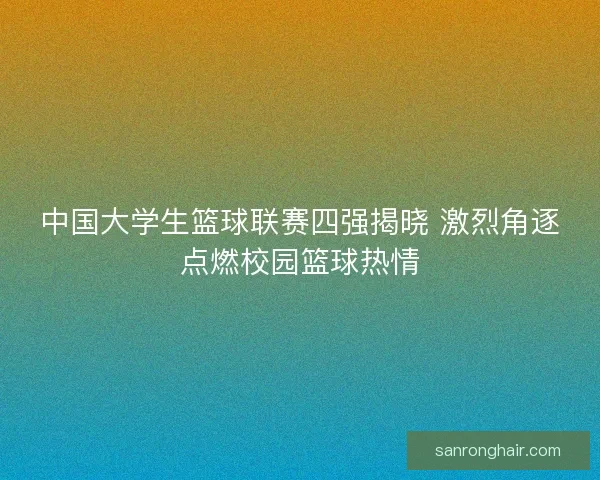 中国大学生篮球联赛四强揭晓 激烈角逐点燃校园篮球热情